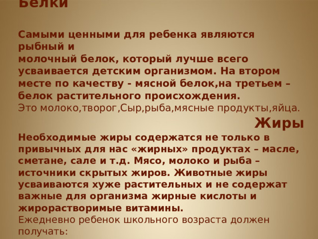       Белки и Жиры Белки Самыми ценными для ребенка являются рыбный и молочный белок, который лучше всего усваивается детским организмом. На втором месте по качеству - мясной белок,на третьем – белок растительного происхождения. Это молоко,творог,Сыр,рыба,мясные продукты,яйца. Жиры Необходимые жиры содержатся не только в привычных для нас «жирных» продуктах – масле, сметане, сале и т.д. Мясо, молоко и рыба – источники скрытых жиров. Животные жиры усваиваются хуже растительных и не содержат важные для организма жирные кислоты и жирорастворимые витамины. Ежедневно ребенок школьного возраста должен получать: сливочное масло, растительное масло, сметану  