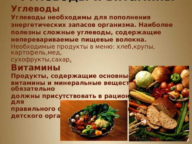         Углеводы и витамины Углеводы Углеводы необходимы для пополнения энергетических запасов организма. Наиболее полезны сложные углеводы, содержащие неперевариваемые пищевые волокна. Необходимые продукты в меню: хлеб,крупы, картофель,мед, сухофрукты,сахар . Витамины  Продукты, содержащие основные необходимые витамины и минеральные вещества, обязательно должны присутствовать в рационе школьника для правильного функционирования и развития детского организма.     