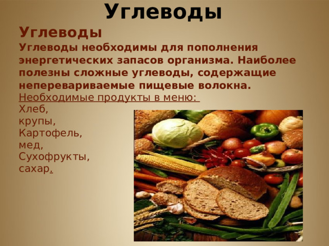         Углеводы Углеводы Углеводы необходимы для пополнения энергетических запасов организма. Наиболее полезны сложные углеводы, содержащие неперевариваемые пищевые волокна. Необходимые продукты в меню: Хлеб, крупы, Картофель, мед, Сухофрукты, сахар .      