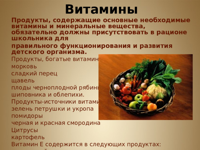             Витамины Продукты, содержащие основные необходимые витамины и минеральные вещества, обязательно должны присутствовать в рационе школьника для правильного функционирования и развития детского организма. Продукты, богатые витамином А: морковь сладкий перец щавель плоды черноплодной рябины шиповника и облепихи. Продукты-источники витамина С: зелень петрушки и укропа помидоры черная и красная смородина Цитрусы картофель Витамин Е содержится в следующих продуктах: печень и яйца овсяная и гречневая крупы      