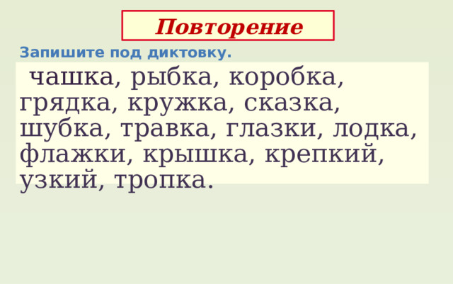 Повторение Запишите под диктовку.  чашка , рыбка, коробка, грядка, кружка, сказка, шубка, травка, глазки, лодка, флажки, крышка, крепкий, узкий, тропка. 