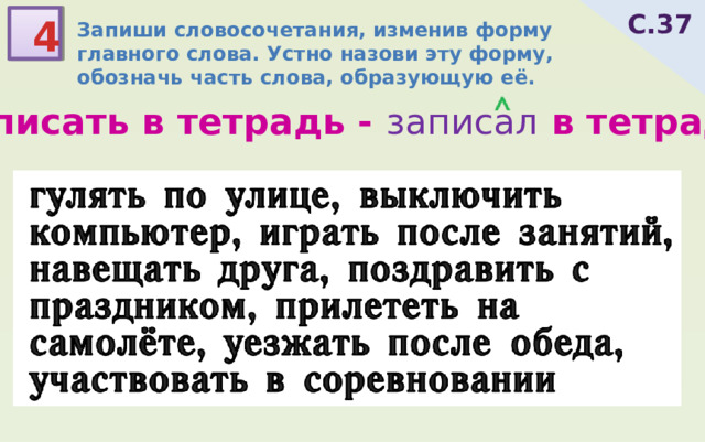 С.37 4 Запиши словосочетания, изменив форму главного слова. Устно назови эту форму, обозначь часть слова, образующую её. записать в тетрадь - записал в тетрадь гулять по улице, выключить компьютер, играть после занятий, навещать друга, поздравить с праздником, прилететь на самолёте, уезжать после обеда, участвовать в соревновании 