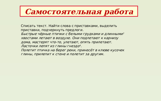 Самостоятельная работа Списать текст. Найти слова с приставками, выделить приставки, подчеркнуть предлоги. Быстрые чёрные птички с белыми грудками и длинными 2 хвостами летают в воздухе. Они подлетают к карнизу дома, мастерят что-то, улетают, опять прилетают. Ласточки лепят из глины гнездо 4 . Полетит птичка на берег реки, принесёт в клюве кусочек глины, прилепит к стене и полетит за другим. 