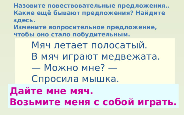 Назовите повествовательные предложения.. Какие ещё бывают предложения? Найдите здесь. Измените вопросительное предложение, чтобы оно стало побудительным.  Мяч летает полосатый.  В мяч играют медвежата. — Можно мне? —  Спросила мышка. — Что ты!  Ты ещё малышка. Дайте мне мяч. Возьмите меня с собой играть. 