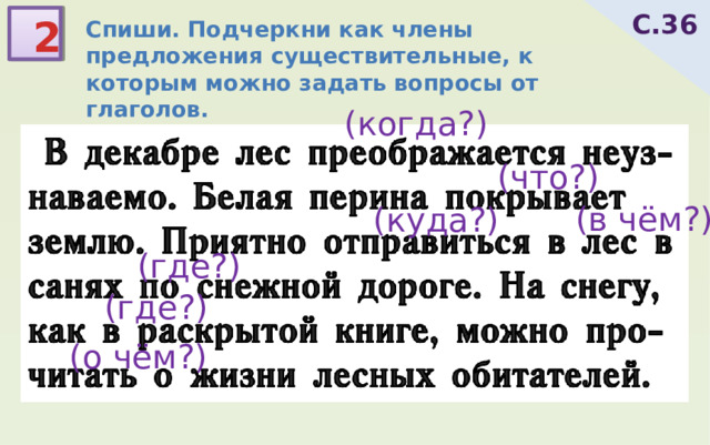 С.36 2 Спиши. Подчеркни как члены предложения существительные, к которым можно задать вопросы от глаголов.  В декабре лес преображается неуз-наваемо. Белая перина покрывает землю. Приятно отправиться в лес в санях по снежной дороге. На снегу, как в раскрытой книге, можно про-читать о жизни лесных обитателей. (когда?) (что?) (в чём?) (куда?) (где?) (где?) (о чём?) 