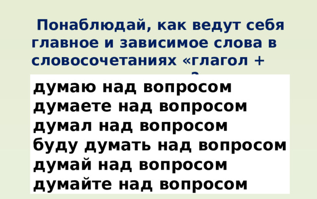  Понаблюдай, как ведут себя главное и зависимое слова в словосочетаниях «глагол + существительное»? думаю над вопросом думаете над вопросом думал над вопросом буду думать над вопросом думай над вопросом думайте над вопросом 