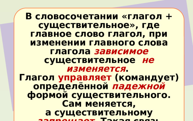 В словосочетании «глагол + существительное», где главное слово глагол, при изменении главного слова глагола зависимое существительное не изменяется . Глагол управляет (командует) определённой падежной формой существительного. Сам меняется, а существительному запрещает . Такая связь называется управлением . 