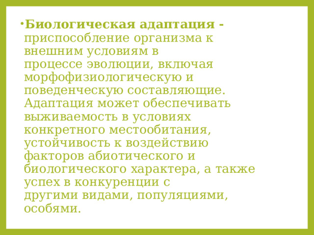 Биологическая адаптация - приспособление организма к внешним условиям в процессе эволюции, включая морфофизиологическую и поведенческую составляющие. Адаптация может обеспечивать выживаемость в условиях конкретного местообитания, устойчивость к воздействию факторов абиотического и биологического характера, а также успех в конкуренции с другими видами, популяциями, особями. 