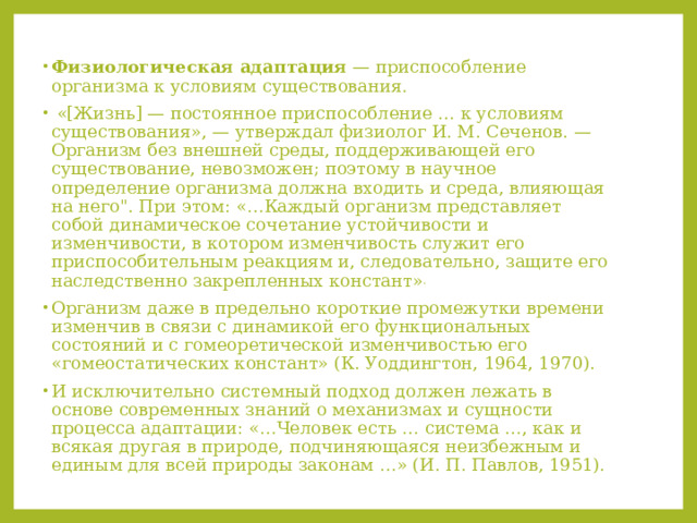 Физиологическая адаптация  — приспособление организма к условиям существования.  «[Жизнь] — постоянное приспособление … к условиям существования», — утверждал физиолог И. М. Сеченов. — Организм без внешней среды, поддерживающей его существование, невозможен; поэтому в научное определение организма должна входить и среда, влияющая на него