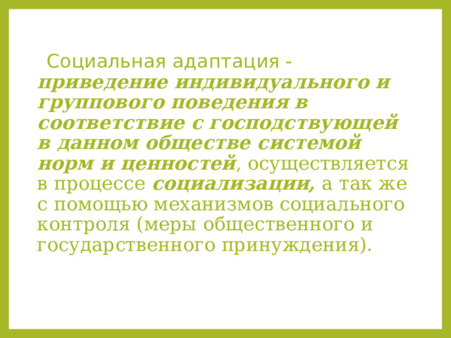  Социальная адаптация - приведение индивидуального и группового поведения в соответствие с господствующей в данном обществе системой норм и ценностей , осуществляется в процессе социализации, а так же с помощью механизмов социального контроля (меры общественного и государственного принуждения). 