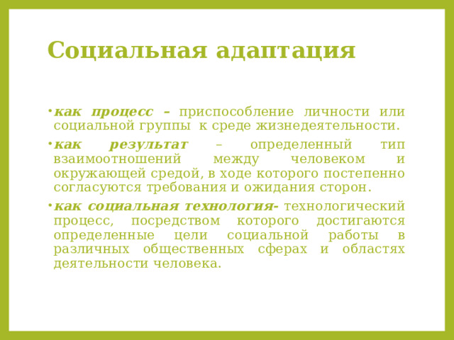 Социальная адаптация   как процесс – приспособление личности или социальной группы к среде жизнедеятельности. как результат – определенный тип взаимоотношений между человеком и окружающей средой, в ходе которого постепенно согласуются требования и ожидания сторон. как социальная технология- технологический процесс, посредством которого достигаются определенные цели социальной работы в различных общественных сферах и областях деятельности человека. 