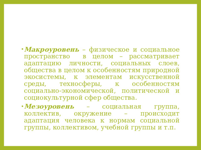 Макроуровень – физическое и социальное пространство в целом – рассматривает адаптацию личности, социальных слоев, общества в целом к особенностям природной экосистемы, к элементам искусственной среды, техносферы, к особенностям социально-экономической, политической и социокультурной сфер общества. Мезоуровень – социальная группа, коллектив, окружение – происходит адаптация человека к нормам социальной группы, коллективом, учебной группы и т.п. 