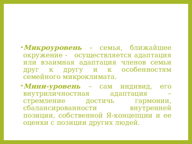 Микроуровень – семья, ближайшее окружение - осуществляется адаптация или взаимная адаптация членов семьи друг к другу и к особенностям семейного микроклимата. Мини-уровень – сам индивид, его внутриличностная адаптация – стремление достичь гармонии, сбалансированности внутренней позиции, собственной Я-концепции и ее оценки с позиции других людей. 