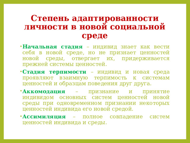 Степень адаптированности личности в новой социальной среде Начальная стадия – индивид знает как вести себя в новой среде, но не признает ценностей новой среды, отвергает их, придерживается прежней системы ценностей. Стадия терпимости – индивид и новая среда проявляют взаимную терпимость к системам ценностей и образцам поведения друг друга. Аккомодация  –  признание и принятие индивидом основных систем ценностей новой среды при одновременном признании некоторых ценностей индивида его новой средой. Ассимиляция  – полное совпадение систем ценностей индивида и среды. 