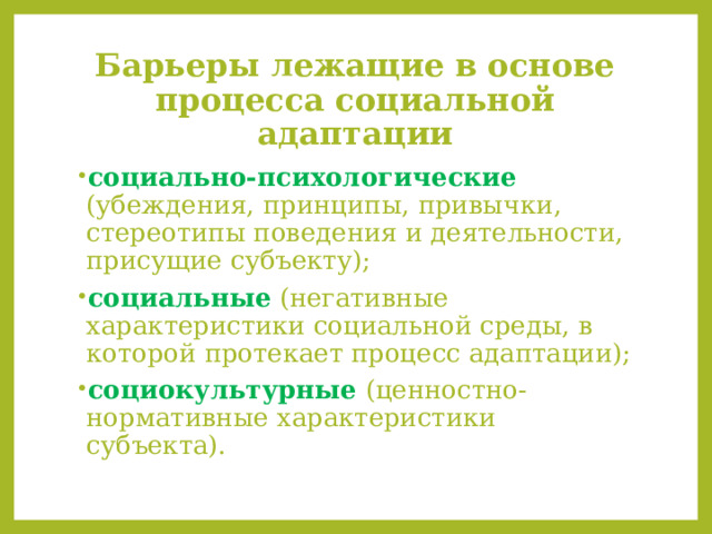 Барьеры лежащие в основе процесса социальной адаптации социально-психологические (убеждения, принципы, привычки, стереотипы поведения и деятельности, присущие субъекту); социальные  (негативные характеристики социальной среды, в которой протекает процесс адаптации); социокультурные  (ценностно-нормативные характеристики субъекта). 