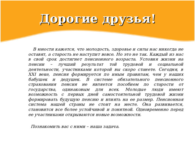 Дорогие  друзья!  В юности кажется, что молодость, здоровье и силы нас никогда не оставят, а старость не наступит вовсе. Но это не так. Каждый из нас в свой срок достигнет пенсионного возраста. Условия жизни на пенсии – лучший результат той трудовой и социальной деятельности, участниками которой вы скоро станете. Сегодня, в XXI веке, пенсия формируется по иным правилам, чем у наших бабушек и дедушек. В системе обязательного пенсионного страхования пенсия не является пособием по старости от государства, одинаковым для всех. Молодые люди имеют возможность с первых дней самостоятельной трудовой жизни формировать будущую пенсию и влиять на ее размер. Пенсионная система нашей страны не стоит на месте. Она развивается, становится все более устойчивой и понятной. Одновременно перед ее участниками открываются новые возможности.   Познакомить вас с ними – наша задача. 