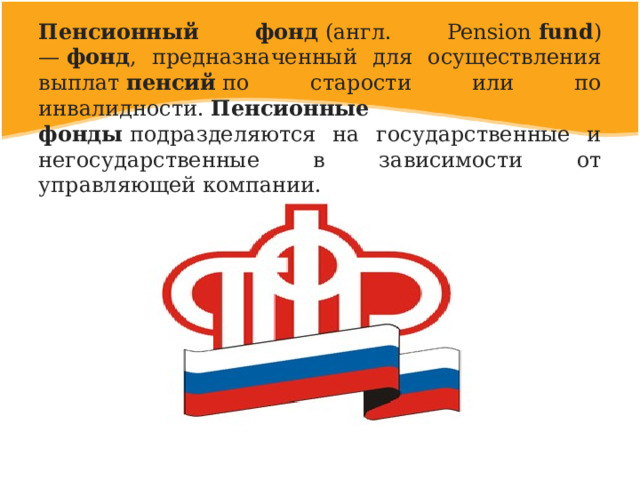Пенсионный фонд  (англ. Pension  fund ) —  фонд , предназначенный для осуществления выплат  пенсий  по старости или по инвалидности.  Пенсионные фонды  подразделяются на государственные и негосударственные в зависимости от управляющей компании. 