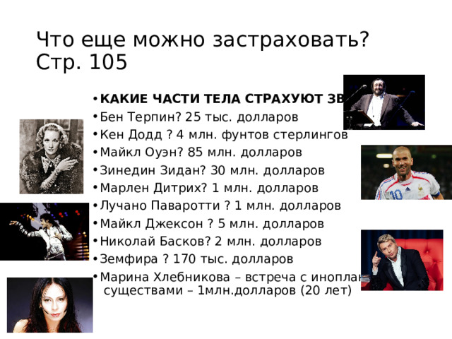Что еще можно застраховать? Стр. 105 КАКИЕ ЧАСТИ ТЕЛА СТРАХУЮТ ЗВЁЗДЫ? Бен Терпин? 25 тыс. долларов Кен Додд ? 4 млн. фунтов стерлингов Майкл Оуэн? 85 млн. долларов Зинедин Зидан? 30 млн. долларов Марлен Дитрих? 1 млн. долларов Лучано Паваротти ? 1 млн. долларов Майкл Джексон ? 5 млн. долларов Николай Басков? 2 млн. долларов Земфира ? 170 тыс. долларов Марина Хлебникова – встреча с инопланетными существами – 1млн.долларов (20 лет)  