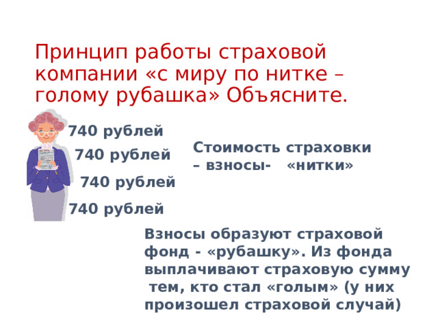 Стоимость страховки – взносы- «нитки» Взносы образуют страховой фонд - «рубашку». Из фонда выплачивают страховую сумму тем, кто стал «голым» (у них произошел страховой случай) Принцип работы страховой компании «с миру по нитке – голому рубашка» Объясните. 740 рублей 740 рублей 740 рублей 740 рублей 