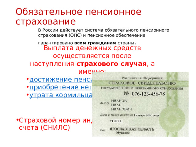 Обязательное пенсионное страхование   В России действует система обязательного пенсионного страхования (ОПС) и пенсионное обеспечение гарантировано  всем гражданам страны . Страховой номер индивидуального лицевого счета (СНИЛС)  Выплата денежных средств осуществляется после наступления  страхового случая , а именно: достижение пенсионного возраста ; приобретение нетрудоспособности ; утрата кормильца . 