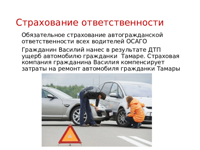 Страхование ответственности Обязательное страхование автогражданской ответственности всех водителей ОСАГО Гражданин Василий нанес в результате ДТП ущерб автомобилю гражданки Тамаре. Страховая компания гражданина Василия компенсирует затраты на ремонт автомобиля гражданки Тамары 