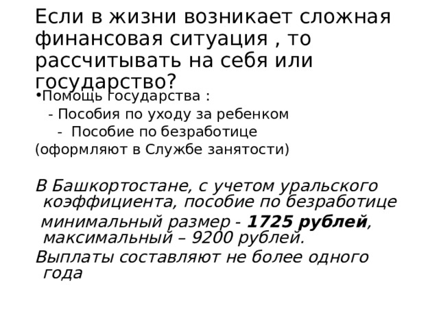 Если в жизни возникает сложная финансовая ситуация , то рассчитывать на себя или государство? Помощь государства :  - Пособия по уходу за ребенком  - Пособие по безработице (оформляют в Службе занятости) В Башкортостане, с учетом уральского коэффициента, пособие по безработице  минимальный размер - 1725 рублей , максимальный – 9200 рублей . Выплаты составляют не более одного года  