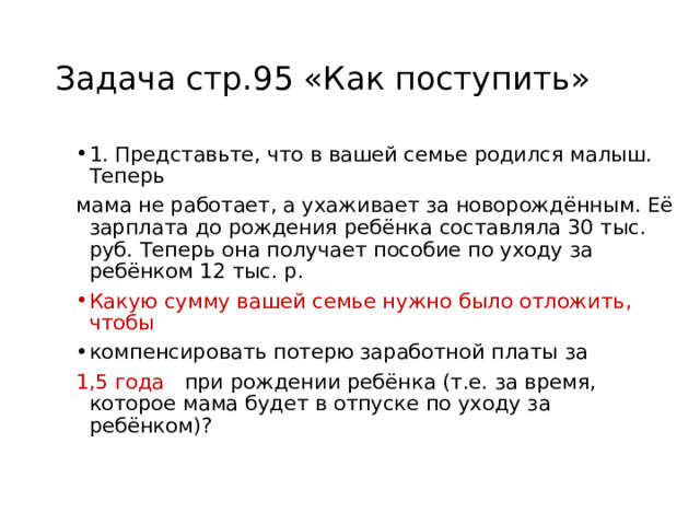 Задача стр.95 «Как поступить» 1. Представьте, что в вашей семье родился малыш. Теперь мама не работает, а ухаживает за новорождённым. Её зарплата до рождения ребёнка составляла 30 тыс. руб. Теперь она получает пособие по уходу за ребёнком 12 тыс. р. Какую сумму вашей семье нужно было отложить, чтобы компенсировать потерю заработной платы за 1,5 года при рождении ребёнка (т.е. за время, которое мама будет в отпуске по уходу за ребёнком)? 
