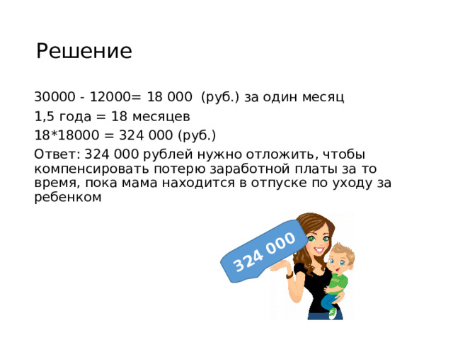 324 000 Решение 30000 - 12000= 18 000 (руб.) за один месяц 1,5 года = 18 месяцев 18*18000 = 324 000 (руб.) Ответ: 324 000 рублей нужно отложить, чтобы компенсировать потерю заработной платы за то время, пока мама находится в отпуске по уходу за ребенком 