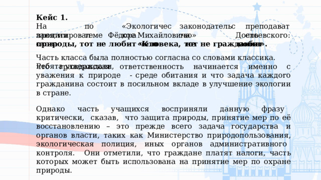 Кейс  1. На  занятии по  теме «Экологическое законодательство» преподаватель процитировал  слова Фёдора  Михайловича  Достоевского:  «Кто  не  любит природы,  тот  не  любит  человека,  тот  не  гражданин». Часть  класса  была  полностью  согласна  со  словами  классика.  Ребята  утверждали, что  гражданская  ответственность  начинается  именно  с  уважения  к  природе  - среде  обитания  и  что  задача  каждого  гражданина  состоит  в  посильном  вкладе  в улучшение  экологии  в  стране. Однако  часть  учащихся  восприняли  данную  фразу  критически,  сказав,  что защита  природы,  принятие  мер  по  её  восстановлению  –  это  прежде  всего  задача государства  и  органов  власти,  таких  как  Министерство  природопользования, экологическая  полиция,  иных  органов  административного  контроля.  Они отметили,  что  граждане  платят  налоги,  часть которых  может  быть  использована на  принятие  мер  по  охране  природы. 