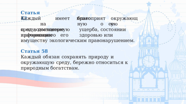 Статья  42 благоприятную окружающую Каждый  имеет  право  на среду,  достоверную  информацию о  ее  состоянии и  на  возмещение  ущерба,  причиненного  его  здоровью или  имуществу  экологическим  правонарушением. Статья  58 Каждый  обязан  сохранять  природу  и  окружающую  среду, бережно  относиться  к  природным  богатствам. 