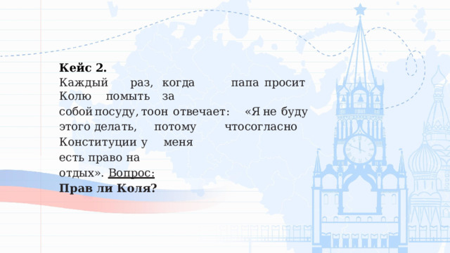 Кейс  2. Каждый  раз,  когда  папа  просит  Колю  помыть  за собой  посуду,  то  он  отвечает:  «Я  не  буду  этого делать,   потому   что  согласно  Конституции  у   меня есть  право  на  отдых». Вопрос:  Прав  ли  Коля? 