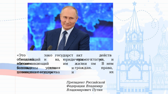 действия, закон «Это  основной акт  прямого государства, обладающий  высшим юридическим статусом и В  нем права,  их обеспечивающий  базовые  условия жизни  граждан. воплощены  сила  и  потенциал  государства  и ценностные  основы» Президент  Российской  Федерации Владимир  Владимирович  Путин 