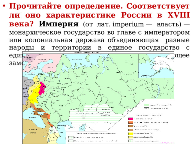 Прочитайте определение. Соответствует ли оно характеристике России в XVIII века? Империя (от лат. imperium — власть) — монархическое государство во главе с императором  или колониальная держава объединяющая разные народы и территории в единое государство с единым политическим центром, играющее заметную роль в мире. 