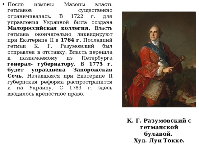 После измены Мазепы власть гетманов существенно ограничивалась. В 1722 г. для управления Украиной была создана Малороссийская коллегия. Власть гетмана окончательно ликвидируют при Екатерине II в 1764 г. Последний гетман К. Г. Разумовский был отправлен в отставку. Власть перешла к назначаемому из Петербурга генерал- губернатору. В 1775 г. будет упразднена Запорожская Сечь. Начавшаяся при Екатерине II губернская реформа распространится и на Украину. С 1783 г. здесь вводилось крепостное право. К. Г. Разумовский с гетманской булавой. Худ. Луи Токке. 