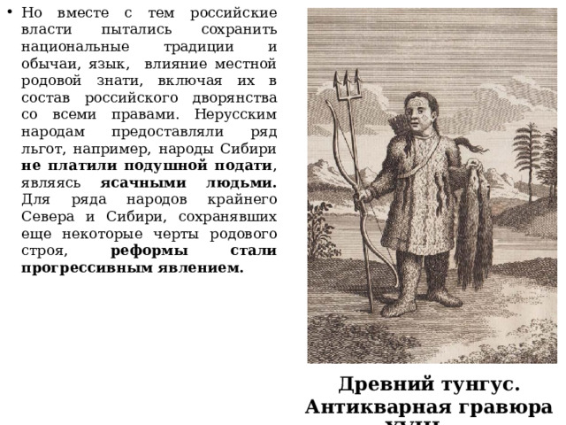 Но вместе с тем российские власти пытались сохранить национальные традиции и обычаи, язык, влияние местной родовой знати, включая их в состав российского дворянства со всеми правами. Нерусским народам предоставляли ряд льгот, например, народы Сибири не платили подушной подати , являясь ясачными людьми. Для ряда народов крайнего Севера и Сибири, сохранявших еще некоторые черты родового строя, реформы стали прогрессивным явлением.          Древний тунгус. Антикварная гравюра XVIII в. 