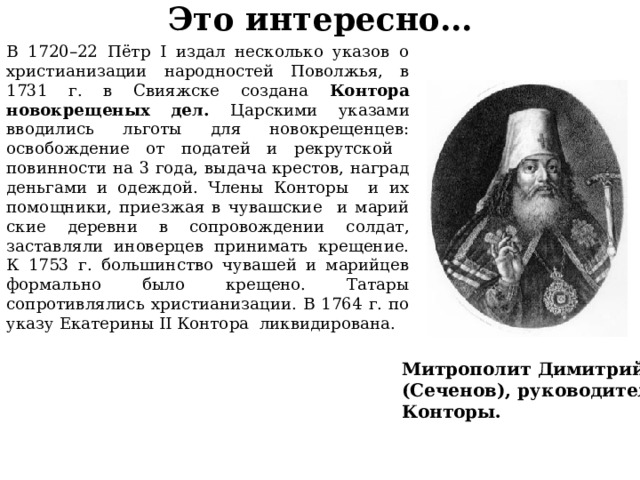 Это интересно… В 1720–22 Пётр I издал несколько указов о христианизации народностей Поволжья, в 1731 г. в Свияжске создана Контора новокрещеных дел. Царскими указами вводились льготы для новокрещенцев: освобождение от податей и рекрутской повинности на 3 года, выдача крестов, наград деньгами и одеждой. Члены Конторы и их помощники, приезжая в чувашские и марий­ские деревни в сопровождении солдат, заставляли иноверцев принимать крещение. К 1753 г. большинство чувашей и марийцев формально было крещено. Татары сопротивлялись христианизации. В 1764 г. по указу Екатерины II Контора ликвидирована. Митрополит Димитрий (Сеченов), руководитель Конторы. 