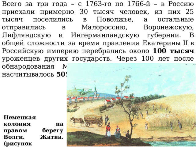 Всего за три года – с 1763-го по 1766-й – в Россию приехали примерно 30 тысяч человек, из них 25 тысяч поселились в Поволжье, а остальные отправились в Малороссию, Воронежскую, Лифляндскую и Ингерманландскую губернии. В общей сложности за время правления Екатерины II в Российскую империю перебрались около 100 тысяч уроженцев других государств.  Через 100 лет после обнародования Манифеста Екатерины в России  насчитывалось 505  иностранных колоний. Немецкая колония на правом берегу Волги. Жатва. (рисунок современника) 