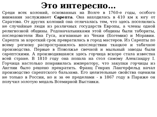 Это интересно… Среди всех колоний, основанных на Волге в 1760-е годы, особого внимания заслуживает Сарепта . Она находилась в 410 км к югу от Саратова. От других колоний она отличалась тем, что здесь поселились не случайные люди из различных государств Европы, а члены одной религиозной общины. Родоначальниками этой общины были табориты, последователи Яна Гуса, изгнанные из Чехии (Богемии) и Моравии. Сарепта за короткий срок превратилась в город мастеров. Из Сарепты по всему региону распространилось впоследствии ткацкое и табачное производства. Первые в Поволжье свечной и мыльный заводы были сарептскими. А производившаяся здесь горчица вскоре стала известна всей стране. В 1810 году она попала на стол самому Александру I. Горчица настолько понравилась императору, что закупки горчицы из Англии было решено прекратить. Франц Генрих Лангерфельд начал производство сарептского бальзама. Его целительные свойства оценили не только в России, но и за ее пределами - в 1867 году в Париже он получил золотую медаль Всемирной Выставки. 