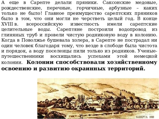 А еще в Сарепте делали пряники. Саксонские медовые, рождественские, перечные, горчичные, арбузные – каких только не было! Главное преимущество сарептских пряников было в том, что они могли не черстветь целый год. В конце XVIII в. всероссийскую известность имели сарептские целительные воды.  Сарептяне построили водопровод из глиняных труб и провели чистую родниковую воду в колонию. Когда в Поволжье бушевала холера, в Сарепте не пострадал ни один человек благодаря тому, что везде в слободе была чистота и порядок, а воду поселенцы пили только из родников. Ученые-путешественники восхищались успехами этой немецкой колонии. Колонии способствовали хозяйственному освоению и развитию окраинных территорий. 