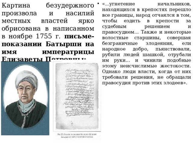 «...угнетение начальников, находящихся в крепостях перешло все границы, народ отчаялся в том, чтобы ездить в крепости за судебным решением и правосудием... Также и некоторые волостные старшины, совершая безграничные злодеяния, ели народное добро, пьянствовали, рубили людей шашкой, отрубали им руки... и чинили подобные этому неисчислимые жестокости. Однако люди власти, когда от них требовали решения, не обращали правосудия против этих злодеев». Картина безудержного произвола и насилий местных властей ярко обрисована в написанном в ноябре 1755 г. письме-показании Батырши на имя императрицы Елизаветы Петровны: 