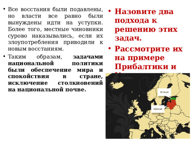 Все восстания были подавлены, но власти все равно были вынуждены идти на уступки. Более того, местные чиновники сурово наказывались, если их злоупотребления приводили к новым восстаниям. Таким образам, задачами национальной политики были обеспечение мира и спокойствия в стране, исключение столкновений на национальной почве. Назовите два подхода к решению этих задач. Рассмотрите их на примере Прибалтики и Украины. 