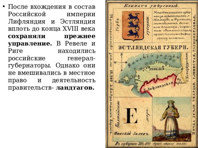 После вхождения в состав Российской империи Лифляндия и Эстляндия вплоть до конца XVIII века сохраняли прежнее управление. В Ревеле и Риге находились российские генерал-губернаторы. Однако они не вмешивались в местное право и деятельность правительств- ландтагов. 