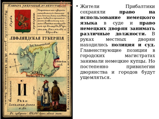 Жители Прибалтики сохраняли право на использование немецкого языка в суде и право немецких дворян занимать различные должности. В руках местных дворян находились полиция и суд. Главенствующие позиции в городских магистратах занимали немецкие купцы. Но постепенно привилегии дворянства и городов будут ущемляться.  