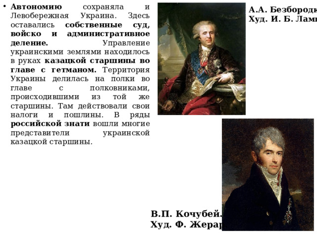 Автономию сохраняла и Левобережная Украина. Здесь оставались собственные суд, войско и административное деление. Управление украинскими землями находилось в руках казацкой старшины во главе с гетманом. Территория Украины делилась на полки во главе с полковниками, происходившими из той же старшины. Там действовали свои налоги и пошлины. В ряды российской знати вошли многие представители украинской казацкой старшины. А.А. Безбородко. Худ. И. Б. Лампи. В.П. Кочубей. Худ. Ф. Жерар. 