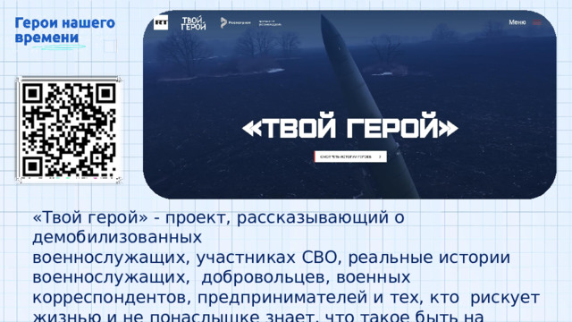 «Твой герой»  -  проект,  рассказывающий  о  демобилизованных военнослужащих,  участниках  СВО,  реальные  истории  военнослужащих,  добровольцев,  военных  корреспондентов,  предпринимателей  и  тех,  кто  рискует  жизнью  и  не  понаслышке  знает,  что  такое  быть  на  передовой  и  защищать свою  Родину 