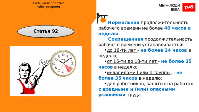 Учебный вопрос №2  Рабочее время    Нормальная продолжительность рабочего времени не более 40 часов в неделю . Сокращенная продолжительность рабочего времени устанавливается: до 16-ти лет - не более 24 часов в неделю; от 16-ти до 18-ти лет - не более 35 часов в неделю; инвалидами I или II группы , - не более 35 часов в неделю; для работников, занятых на работах с вредными и (или) опасными условиями труда. Статья 92 