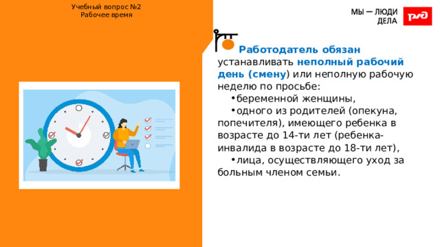 Учебный вопрос №2  Рабочее время    Работодатель обязан устанавливать неполный рабочий день (смену ) или неполную рабочую неделю по просьбе: беременной женщины, одного из родителей (опекуна, попечителя), имеющего ребенка в возрасте до 14-ти лет (ребенка-инвалида в возрасте до 18-ти лет), лица, осуществляющего уход за больным членом семьи. 