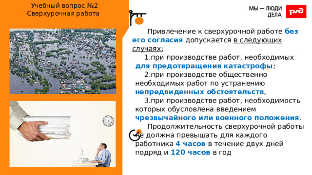Учебный вопрос №2  Сверхурочная работа   Привлечение к сверхурочной работе без его согласия допускается в следующих случаях: при производстве работ, необходимых для предотвращения катастрофы ; при производстве общественно необходимых работ по устранению непредвиденных обстоятельств , при производстве работ, необходимость которых обусловлена введением чрезвычайного или военного положения . Продолжительность сверхурочной работы не должна превышать для каждого работника 4 часов в течение двух дней подряд и 120 часов в год 