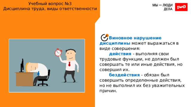 Учебный вопрос №3  Дисциплина труда, виды ответственности Виновное нарушение дисциплины может выражаться в виде совершения: действия - выполняя свои трудовые функции, не должен был совершать те или иные действия, но совершил их. бездействия - обязан был совершить определенные действия, но не выполнил их без уважительных причин. 