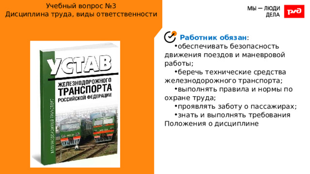 Учебный вопрос №3  Дисциплина труда, виды ответственности Работник обязан : обеспечивать безопасность движения поездов и маневровой работы; беречь технические средства железнодорожного транспорта; выполнять правила и нормы по охране труда; проявлять заботу о пассажирах; знать и выполнять требования Положения о дисциплине 